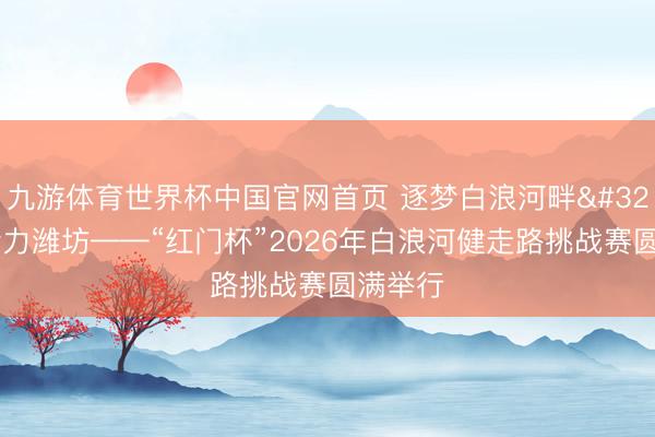 九游体育世界杯中国官网首页 逐梦白浪河畔 悦动活力潍坊——“红门杯”2026年白浪河健走路挑战赛圆满举行
