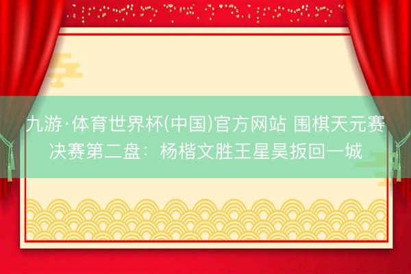 九游·体育世界杯(中国)官方网站 围棋天元赛决赛第二盘：杨楷文胜王星昊扳回一城