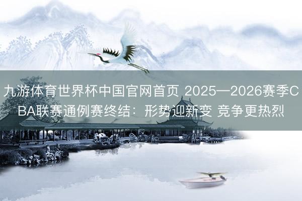 九游体育世界杯中国官网首页 2025—2026赛季CBA联赛通例赛终结：形势迎新变 竞争更热烈