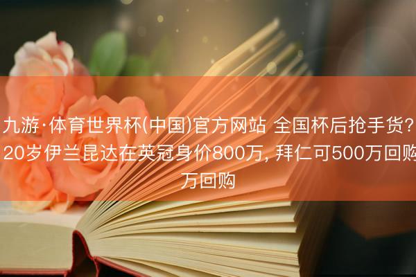 九游·体育世界杯(中国)官方网站 全国杯后抢手货? 20岁伊兰昆达在英冠身价800万， 拜仁可500万回购