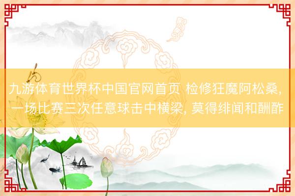九游体育世界杯中国官网首页 检修狂魔阿松桑， 一场比赛三次任意球击中横梁， 莫得绯闻和酬酢
