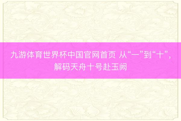 九游体育世界杯中国官网首页 从“一”到“十”,解码天舟十号赴玉阙