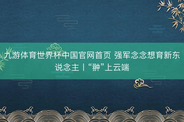 九游体育世界杯中国官网首页 强军念念想育新东说念主丨“翀”上云端