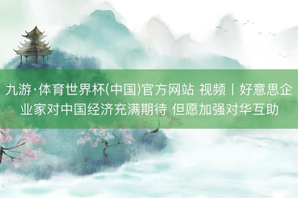 九游·体育世界杯(中国)官方网站 视频丨好意思企业家对中国经济充满期待 但愿加强对华互助