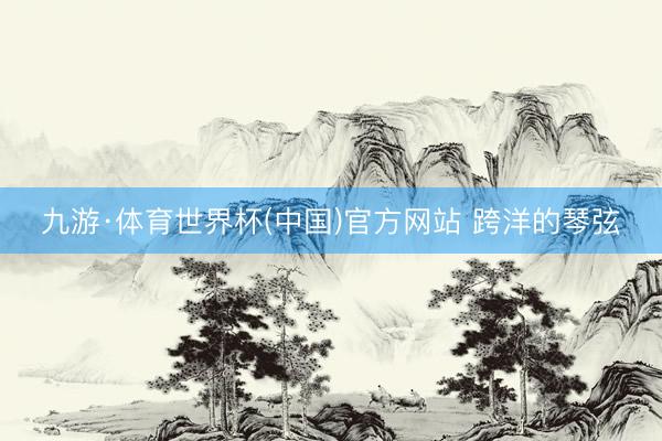 九游·体育世界杯(中国)官方网站 跨洋的琴弦