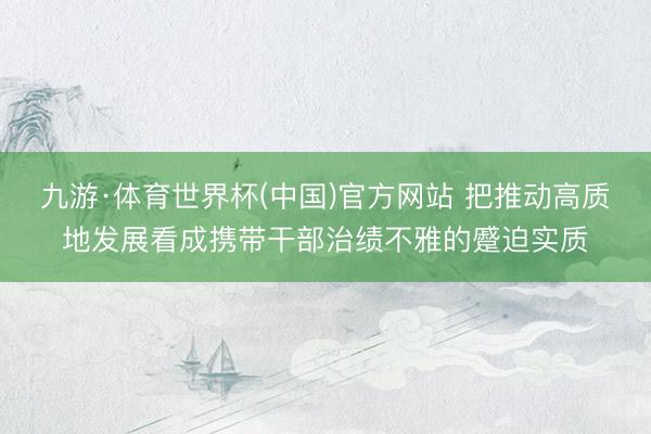 九游·体育世界杯(中国)官方网站 把推动高质地发展看成携带干部治绩不雅的蹙迫实质