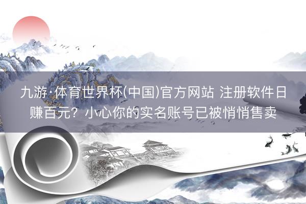 九游·体育世界杯(中国)官方网站 注册软件日赚百元？小心你的实名账号已被悄悄售卖