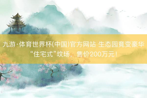 九游·体育世界杯(中国)官方网站 生态园竟变豪华“住宅式”坟场，售价200万元！