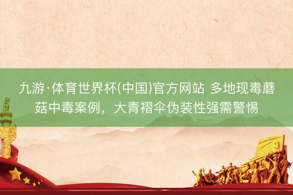 九游·体育世界杯(中国)官方网站 多地现毒蘑菇中毒案例，大青褶伞伪装性强需警惕
