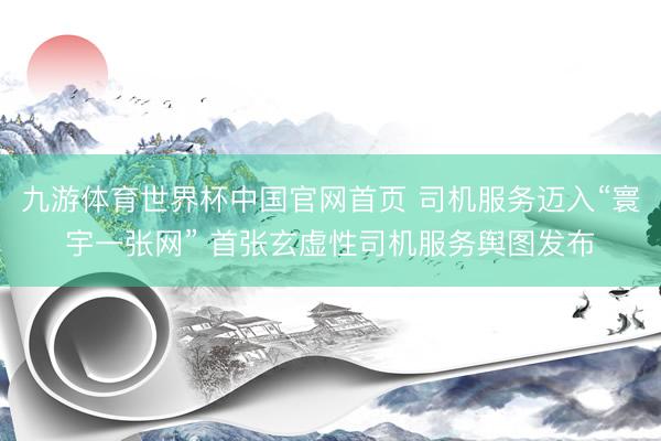 九游体育世界杯中国官网首页 司机服务迈入“寰宇一张网” 首张玄虚性司机服务舆图发布