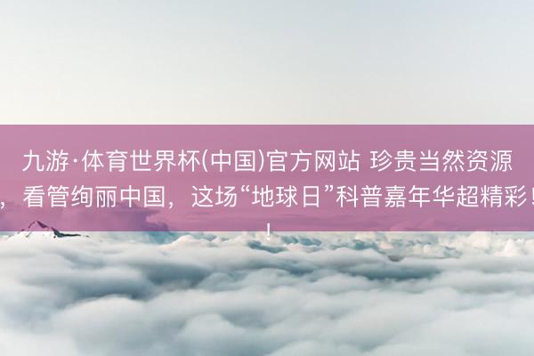 九游·体育世界杯(中国)官方网站 珍贵当然资源,看管绚丽中国,这场“地球日”科普嘉年华超精彩!