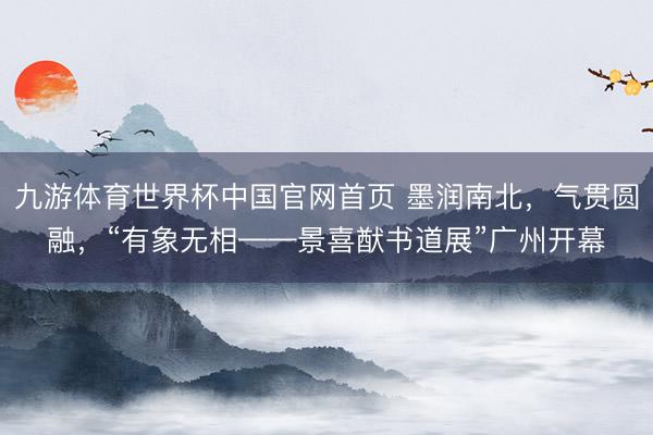 九游体育世界杯中国官网首页 墨润南北，气贯圆融，“有象无相——景喜猷书道展”广州开幕