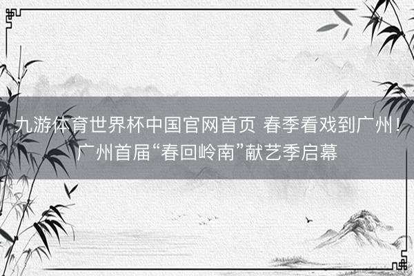 九游体育世界杯中国官网首页 春季看戏到广州!广州首届“春回岭南”献艺季启幕