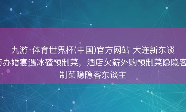 九游·体育世界杯(中国)官方网站 大连新东谈主4.6万办婚宴遇冰碴预制菜，酒店欠薪外购预制菜隐隐客东谈主