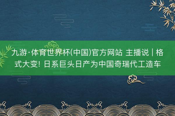 九游·体育世界杯(中国)官方网站 主播说 | 格式大变! 日系巨头日产为中国奇瑞代工造车