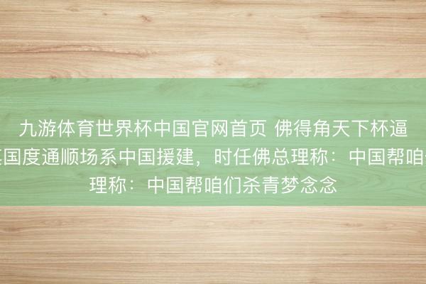 九游体育世界杯中国官网首页 佛得角天下杯逼平西班牙，其国度通顺场系中国援建，时任佛总理称：中国帮咱们杀青梦念念