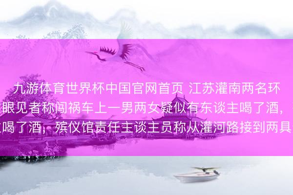 九游体育世界杯中国官网首页 江苏灌南两名环卫工东谈主黎明被撞,眼见者称闯祸车上一男两女疑似有东谈主喝了酒,殡仪馆责任主谈主员称从灌河路接到两具遗体,警方恢复