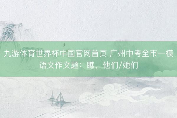 九游体育世界杯中国官网首页 广州中考全市一模语文作文题：瞧，他们/她们