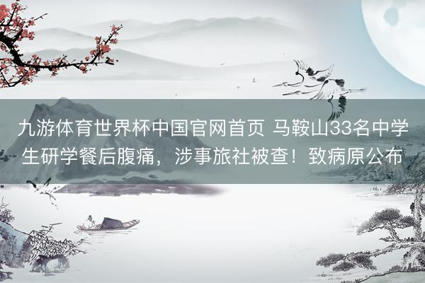 九游体育世界杯中国官网首页 马鞍山33名中学生研学餐后腹痛,涉事旅社被查!致病原公布