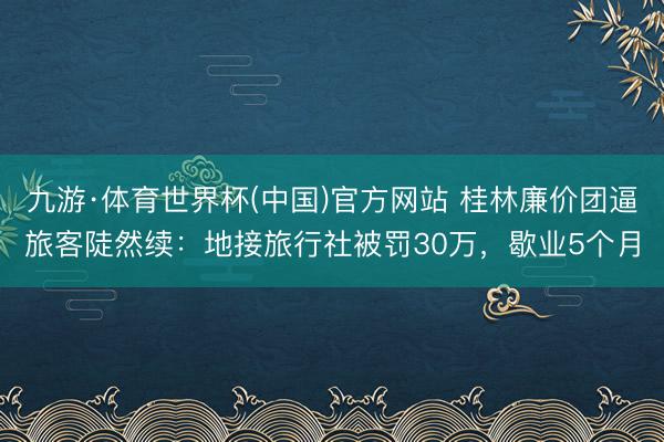 九游·体育世界杯(中国)官方网站 桂林廉价团逼旅客陡然续：地接旅行社被罚30万，歇业5个月