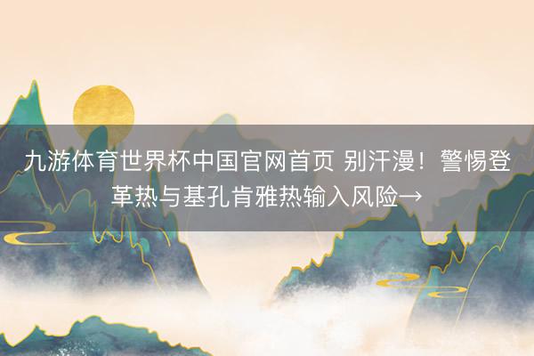 九游体育世界杯中国官网首页 别汗漫！警惕登革热与基孔肯雅热输入风险→