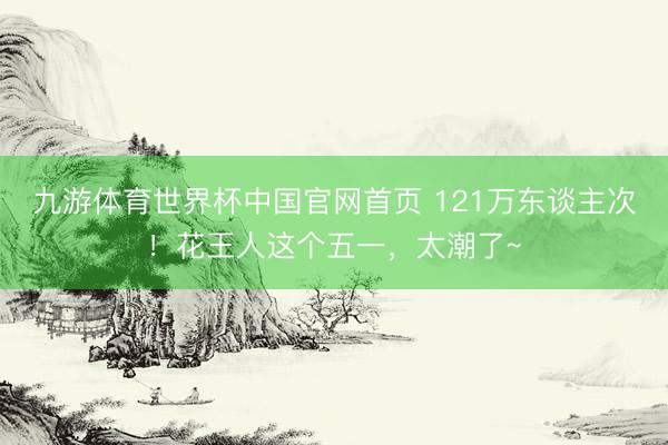 九游体育世界杯中国官网首页 121万东谈主次！花王人这个五一，太潮了~