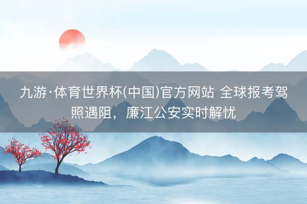 九游·体育世界杯(中国)官方网站 全球报考驾照遇阻,廉江公安实时解忧