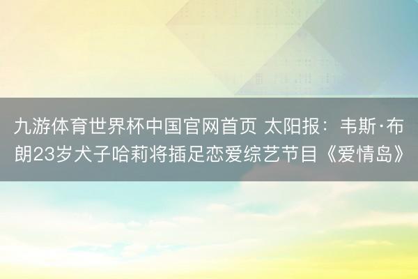 九游体育世界杯中国官网首页 太阳报:韦斯·布朗23岁犬子哈莉将插足恋爱综艺节目《爱情岛》