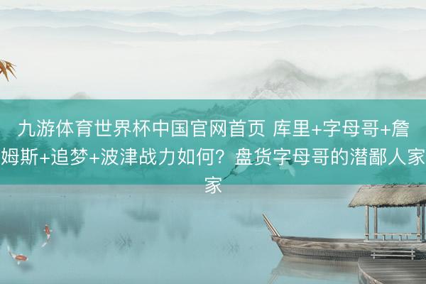 九游体育世界杯中国官网首页 库里+字母哥+詹姆斯+追梦+波津战力如何？盘货字母哥的潜鄙人家