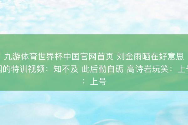 九游体育世界杯中国官网首页 刘金雨晒在好意思国的特训视频：知不及 此后勤自砺 高诗岩玩笑：上号