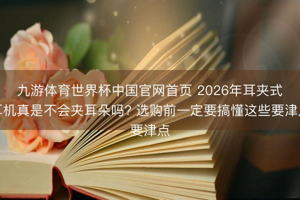 九游体育世界杯中国官网首页 2026年耳夹式耳机真是不会夹耳朵吗? 选购前一定要搞懂这些要津点