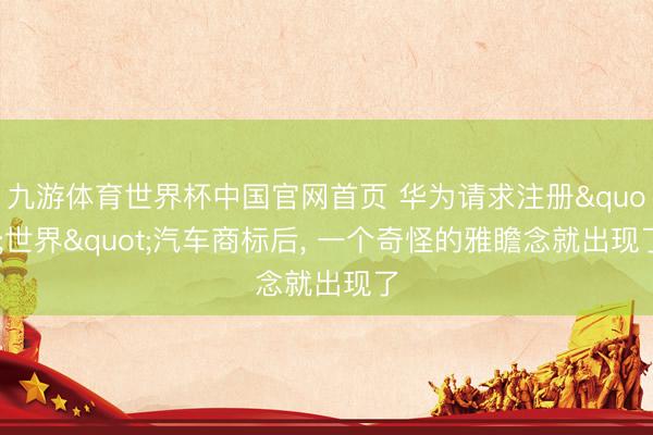 九游体育世界杯中国官网首页 华为请求注册"世界"汽车商标后， 一个奇怪的雅瞻念就出现了