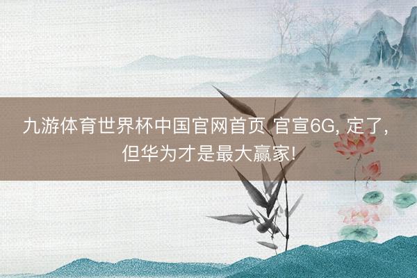 九游体育世界杯中国官网首页 官宣6G， 定了， 但华为才是最大赢家!